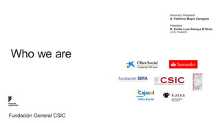 Honorary President
                         D. Federico Mayor Zaragoza

                         President
                         D. Emilio Lora-Tamayo D’Ocón
                         (CSIC President)




  Who we are



Fundación
General CSIC




Fundación General CSIC
 