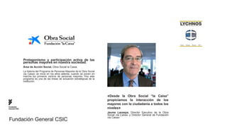 Protagonismo y participación activa de las
               personas mayores en nuestra sociedad.
               Área de Acción Social. Obra Social la Caixa.
               La historia del Programa de Personas Mayores de la Obra Social
               «la Caixa» se inicia en los años setenta, cuando se ponen en
               marcha los primeros centros de personas mayores. Hoy este
               programa es una de las líneas de actuación estratégicas de la
               institución.




                                                                                «Desde la Obra Social “la Caixa”
                                                                                propiciamos la interacción de los
                                                                                mayores con la ciudadanía a todos los
Fundación
General CSIC                                                                    niveles»
                                                                                Jaume Lanaspa. Director Ejecutivo de la Obra
                                                                                Social «la Caixa» y Director General de Fundación
                                                                                «la Caixa»
Fundación General CSIC
 