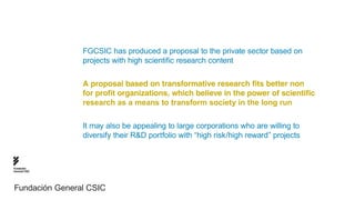 FGCSIC has produced a proposal to the private sector based on
                projects with high scientific research content

                A proposal based on transformative research fits better non
                for profit organizations, which believe in the power of scientific
                research as a means to transform society in the long run

                It may also be appealing to large corporations who are willing to
                diversify their R&D portfolio with “high risk/high reward” projects



Fundación
General CSIC




Fundación General CSIC
 