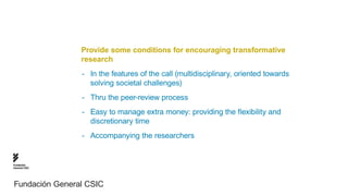 Provide some conditions for encouraging transformative
                research
                -- In the features of the call (multidisciplinary, oriented towards 				
                	 solving societal challenges)
                -- Thru the peer-review process
                -- Easy to manage extra money: providing the flexibility and 	 	 	 	
                	 discretionary time
                -- Accompanying the researchers


Fundación
General CSIC




Fundación General CSIC
 