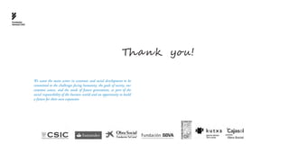 Fundación
General CSIC




                                                                               Tha n k you!

               We want the main actors in economic and social development to be
               committed to the challenges facing humanity, the goals of society, our
               common causes, and the needs of future generations, as part of the
               social responsibility of the business world and an opportunity to build
               a future for their own expansion
 