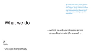We want the main actors in economic and social
                                               development to be committed to the challenges
                                               facing humanity, the goals of society, our common
                                               causes, and the needs of future generations, as part
                                               of the social responsibility of the business world
                                               and an opportunity to build a future for their
                                               own expansion




   What we do
                         ... we look for and promote public-private
                            partnerships for scientific research ...




Fundación
General CSIC




Fundación General CSIC
 