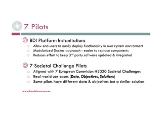 7 Pilots
◎ BDI Platform Instantiations
o Allow end-users to easily deploy functionality in own system environment
o Modularized Docker approach - easier to replace components
o Reduces effort to keep 3rd party software updated & integrated
◎ 7 Societal Challenge Pilots
o Aligned with 7 European Commision H2020 Societal Challenges
o Real-world use-cases (Data, Objectives, Solutions)
o Some pilots have different data & objectives but a similar solution
6-déc.-16www.big-data-europe.eu
 