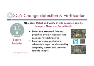 SC7: Change detection & verification
6-déc.-16www.big-data-europe.eu
Secure
Societies
• Events are extracted from text
published by news agencies and
on social networking sites
• Events are geo-located and
relevant changes are detected by
comparing current and previous
satellite images
Objective: Detect and Verify Events based on Satellite
Imagery, News and Social Media
 