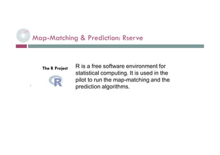 Map-Matching & Prediction: Rserve
 L. Selmi - BDE - Tech. Workshop
R is a free software environment for
statistical computing. It is used in the
pilot to run the map-matching and the
prediction algorithms.
The R Project
 
