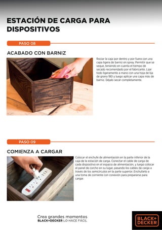 ACABADO CON BARNIZ
Rociar la caja por dentro y por fuera con una
capa ligera de barniz en spray. Permitir que se
seque, teniendo en cuenta el tiempo de
secado recomendado por el fabricante. Lijar
todo ligeramente a mano con una hoja de lija
de grano 180 y luego aplicar una capa más de
barniz. Déjalo secar completamente.
PASO 08
COMIENZA A CARGAR
PASO 09
11
ESTACIÓN DE CARGA PARA
DISPOSITIVOS
Colocar el enchufe de alimentación en la parte inferior de la
caja de la estación de carga. Conectar el cable de carga de
cada dispositivo en el espacio de alimentación, y luego colocar
el panel de corcho en su lugar, pasando los cables de carga a
través de los semicírculos en la parte superior. Enchufarlo a
una toma de corriente con conexión para prepararse para
cargar.
Crea grandes momentos
BLACK+DECKER LO HACE FÁCIL
 