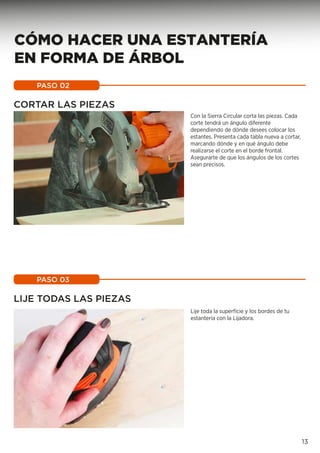 CORTAR LAS PIEZAS
Con la Sierra Circular corta las piezas. Cada
corte tendrá un ángulo diferente
dependiendo de dónde desees colocar los
estantes. Presenta cada tabla nueva a cortar,
marcando dónde y en qué ángulo debe
realizarse el corte en el borde frontal.
Asegurarte de que los ángulos de los cortes
sean precisos.
PASO 02
LIJE TODAS LAS PIEZAS
Lije toda la superfície y los bordes de tu
estantería con la Lijadora.
PASO 03
13
CÓMO HACER UNA ESTANTERÍA
EN FORMA DE ÁRBOL
 