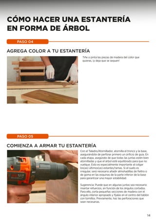 AGREGA COLOR A TU ESTANTERÍA
Tiñe o pinta las piezas de madera del color que
quieras, ¡y deja que se sequen!
PASO 04
COMIENZA A ARMAR TU ESTANTERÍA
Con el Taladro/Atornillador, atornilla el tronco y la base,
asegurándote de perforar primero un orificio de guía. En
cada etapa, asegúrate de que todas las juntas estén bien
atornilladas y que el árbol esté equilibrado para que no
vuelque. Esto es especialmente importante al colgar
los(as) últimos(as) estantes/ramas. Si el suelo es
irregular, será necesario añadir almohadillas de fieltro o
de goma en las esquinas de la parte inferior de la base
para garantizar una mayor estabilidad.
Sugerencia: Puede que en algunas juntas sea necesario
insertar refuerzos, en función de los ángulos cortados.
Para ello, corta pequeñas secciones de madera con el
ángulo interior apropiado y fíjalas en el centro del tablón
con tornillos. Previamente, haz las perforaciones que
sean necesarias.
PASO 05
14
CÓMO HACER UNA ESTANTERÍA
EN FORMA DE ÁRBOL
 