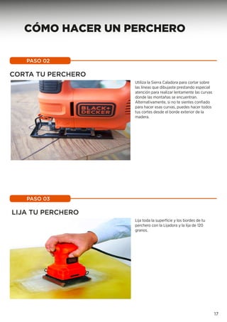 CORTA TU PERCHERO
Utiliza la Sierra Caladora para cortar sobre
las líneas que dibujaste prestando especial
atención para realizar lentamente las curvas
donde las montañas se encuentran.
Alternativamente, si no te sientes confiado
para hacer esas curvas, puedes hacer todos
tus cortes desde el borde exterior de la
madera.
PASO 02
LIJA TU PERCHERO
Lija toda la superfície y los bordes de tu
perchero con la Lijadora y la lija de 120
granos.
PASO 03
17
CÓMO HACER UN PERCHERO
 