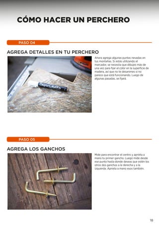 AGREGA DETALLES EN TU PERCHERO
Ahora agrega algunas puntas nevadas en
tus montañas. Si estás utilizando el
marcador, se necesita que dibujes más de
una vez para fijar el color en la superficie de
madera, así que no te desanimes si no
parece que está funcionando. Luego de
algunas pasadas, se fijará.
PASO 04
AGREGA LOS GANCHOS
Mide para encontrar el centro y aprieta a
mano tu primer gancho. Luego mide desde
ese punto hasta donde deseas que estén los
otros dos ganchos a la derecha y a la
izquierda. Aprieta a mano esos también.
PASO 05
18
CÓMO HACER UN PERCHERO
 