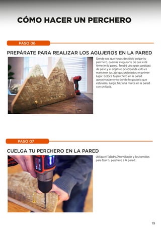 PASO 06
19
PASO 07
Donde sea que hayas decidido colgar tu
perchero, querrás asegurarte de que esté
firme en la pared. Tendrá una gran cantidad
de peso y el objetivo principal de esto es
mantener tus abrigos ordenados en primer
lugar. Coloca tu perchero en la pared
aproximadamente donde te gustaría que
estuviera, luego, haz una marca en la pared
con un lápiz.
PREPÁRATE PARA REALIZAR LOS AGUJEROS EN LA PARED
CUELGA TU PERCHERO EN LA PARED
Utiliza el Taladro/Atornillador y los tornillos
para fijar tu perchero a la pared.
CÓMO HACER UN PERCHERO
 
