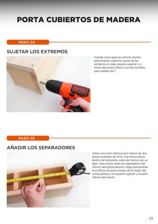 Usando como guía los orificios hechos
previamente, sujete las piezas de los
extremos en cada esquina superior y a
través del centro inferior con tres tornillos
para madera de 1”.
PASO 04
Utilice una cinta métrica para colocar las dos
piezas restantes de 12cm, a la misma altura,
dentro del recipiente, antes de marcar con un
lápiz. Esas piezas serán los separadores del
interior del portacubiertos. Haga previamente
los orificios de guía a través de los lados del
portacubiertos, en la parte superior y la parte
inferior del inserto.
PASO 05
23
SUJETAR LOS EXTREMOS
AÑADIR LOS SEPARADORES
PORTA CUBIERTOS DE MADERA
 