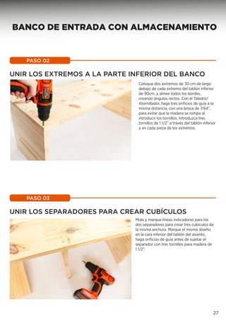Coloque dos extremos de 30 cm de largo
debajo de cada extremo del tablón inferior
de 90cm, y alinee todos los bordes,
creando ángulos rectos. Con el Taladro/
Atornillador, haga tres orificios de guía a la
misma distancia, con una broca de 7/64”,
para evitar que la madera se rompa al
introducir los tornillos. Introduzca tres
tornillos de 1 1/2” a través del tablón inferior
y en cada pieza de los extremos.
Mida y marque líneas indicadoras para los
dos separadores para crear tres cubículos de
la misma anchura. Marque el mismo diseño
en la cara inferior del tablón del asiento,
haga orificios de guía antes de sujetar el
separador con tres tornillos para madera de
1 1/2”.
PASO 02
PASO 03
UNIR LOS EXTREMOS A LA PARTE INFERIOR DEL BANCO
UNIR LOS SEPARADORES PARA CREAR CUBÍCULOS
27
BANCO DE ENTRADA CON ALMACENAMIENTO
 