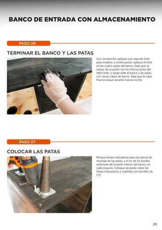 Con una brocha, aplique una capa de tinta
para madera, a continuación, aplique el tinte
en las cuatro patas del banco. Deje que se
seque, de acuerdo con las instrucciones del
fabricante, y luego selle el banco y las patas
con varias capas de barniz. Deje que la capa
final se seque durante toda la noche.
PASO 06
Marque líneas indicadoras para las placas de
montaje de las patas, a 4 cm de los bordes
exteriores de la parte inferior del banco, en
cada esquina. Coloque las patas sobre las
líneas indicadoras y sujételas con tornillos de
1/2”.
PASO 07
TERMINAR EL BANCO Y LAS PATAS
COLOCAR LAS PATAS
29
BANCO DE ENTRADA CON ALMACENAMIENTO
 