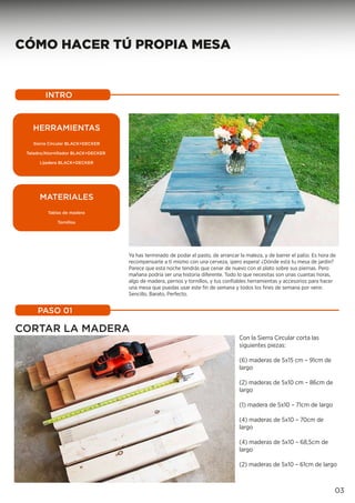 CÓMO HACER TÚ PROPIA MESA
CORTAR LA MADERA
Con la Sierra Circular corta las
siguientes piezas:
(6) maderas de 5x15 cm – 91cm de
largo
(2) maderas de 5x10 cm – 86cm de
largo
(1) madera de 5x10 – 71cm de largo
(4) maderas de 5x10 – 70cm de
largo
(4) maderas de 5x10 – 68,5cm de
largo
(2) maderas de 5x10 – 61cm de largo
INTRO
PASO 01
03
Ya has terminado de podar el pasto, de arrancar la maleza, y de barrer el patio. Es hora de
recompensarte a tí mismo con una cerveza, ¡pero espera! ¿Dónde está tu mesa de jardín?
Parece que esta noche tendrás que cenar de nuevo con el plato sobre sus piernas. Pero
mañana podría ser una historia diferente. Todo lo que necesitas son unas cuantas horas,
algo de madera, pernos y tornillos, y tus confiables herramientas y accesorios para hacer
una mesa que puedas usar este fin de semana y todos los fines de semana por venir.
Sencillo, Barato, Perfecto.
HERRAMIENTAS
Sierra Circular BLACK+DECKER
Taladro/Atornillador BLACK+DECKER
Lijadera BLACK+DECKER
MATERIALES
Tablas de madera
Tornillos
 