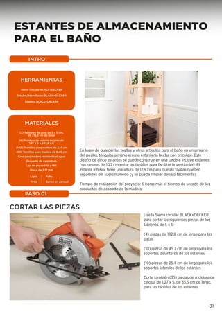 ESTANTES DE ALMACENAMIENTO
PARA EL BAÑO
INTRO
PASO 01
31
En lugar de guardar las toallas y otros artículos para el baño en un armario
del pasillo, téngalas a mano en una estantería hecha con bricolaje. Este
diseño de cinco estantes se puede construir en una tarde e incluye estantes
con ranuras de 1,27 cm entre las tablillas para facilitar la ventilación. El
estante inferior tiene una altura de 17,8 cm para que las toallas queden
separadas del suelo húmedo (y se pueda limpiar debajo fácilmente).
Tiempo de realización del proyecto: 6 horas más el tiempo de secado de los
productos de acabado de la madera.
CORTAR LAS PIEZAS
Use la Sierra circular BLACK+DECKER
para cortar las siguientes piezas de los
tablones de 5 x 5:
(4) piezas de 182,8 cm de largo para las
patas
(10) piezas de 45,7 cm de largo para los
soportes delanteros de los estantes
(10) piezas de 25,4 cm de largo para los
soportes laterales de los estantes
Corte también (35) piezas de moldura de
celosía de 1,27 x 5, de 35,5 cm de largo,
para las tablillas de los estantes.
MATERIAIS
HERRAMIENTAS
Sierra Circular BLACK+DECKER
Taladro/Atornillador BLACK+DECKER
Lijadora BLACK+DECKER
MATERIALES
(7) Tablones de pino de 5 x 5 cm,
de 213,3 cm de largo
(6) Moldura de celosía de pino de
1,27 x 5 x 243,8 cm
(140) Tornillos para madera de 3,17 cm
(60) Tornillos para madera de 8,45 cm
Cola para madera resistente al agua
Escuadra de carpintero
Lija de grano 120 y 180
Broca de 3,17 mm
Paño
Barniz en aerosol
Lápiz
Tinte
 