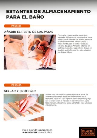 PASO 08
AÑADIR EL RESTO DE LAS PATAS
Coloque las otras dos patas en paralelo,
separadas 35,5 cm sobre una superficie plana.
Ponga cola en las líneas del estante, igual que
lo hizo anteriormente. Tome la unidad a
medio montar, dele la vuelta y colóquela
sobre las dos patas. Alinee los estantes con
las líneas marcadas. Haga orificios de guía en
ángulo y apriete los estantes a las patas con
tornillos de 8,9 cm.
PASO 09
SELLAR Y PROTEGER
Aplique tinte con un paño suave y deje que se seque, de
acuerdo con el tiempo de secado recomendado por el
fabricante. Rocíe una capa ligera de barniz en aerosol y deje
que se seque según lo indicado en las instrucciones. Líjelo
todo manualmente con una lija de grano 180 y rocíe una capa
más de barniz.
Crea grandes momentos
BLACK+DECKER LO HACE FÁCIL
ESTANTES DE ALMACENAMIENTO
PARA EL BAÑO
 