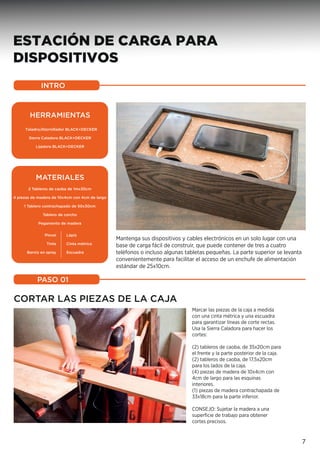 ESTACIÓN DE CARGA PARA
DISPOSITIVOS
CORTAR LAS PIEZAS DE LA CAJA
Marcar las piezas de la caja a medida
con una cinta métrica y una escuadra
para garantizar líneas de corte rectas.
Usa la Sierra Caladora para hacer los
cortes:
(2) tableros de caoba, de 35x20cm para
el frente y la parte posterior de la caja.
(2) tableros de caoba, de 17,5x20cm
para los lados de la caja.
(4) piezas de madera de 10x4cm con
4cm de largo para las esquinas
interiores.
(1) piezas de madera contrachapada de
33x18cm para la parte inferior.
CONSEJO: Sujetar la madera a una
superﬁcie de trabajo para obtener
cortes precisos.
Mantenga sus dispositivos y cables electrónicos en un solo lugar con una
base de carga fácil de construir, que puede contener de tres a cuatro
teléfonos o incluso algunas tabletas pequeñas. La parte superior se levanta
convenientemente para facilitar el acceso de un enchufe de alimentación
estándar de 25x10cm.
INTRO
PASO 01
7
HERRAMIENTAS
Taladro/Atornillador BLACK+DECKER
Sierra Caladora BLACK+DECKER
Lijadora BLACK+DECKER
MATERIALES
2 Tableros de caoba de 1mx30cm
4 piezas de madera de 10x4cm con 4cm de largo
1 Tablero contrachapado de 50x30cm
Tablero de corcho
Pegamento de madera
Pincel
Tinte
Barniz en spray
Lápiz
Cinta métrica
Escuadra
 