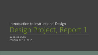 Introduction to Instructional Design
Design Project, Report 1
BARB DEBORD
FEBRUARY 16, 2015
 