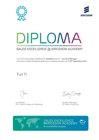 SALES EXCELLENCE @ ERICSSON ACADEMY
You have successfully completed the Qualified level for – Account Manager
in Ericsson’s Sales Excellence @ Ericsson Academy program as of 25th
September 2014.
Tun Ti
Jan Wäreby
SVP, Head of Sales and Marketing
Bradley Samargya
VP Head of Learning
 