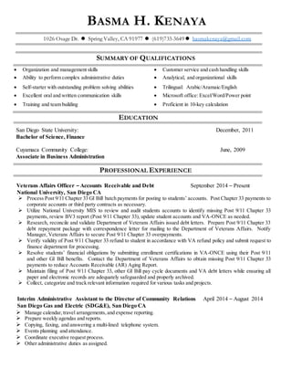 BASMA H. KENAYA
1026 Osage Dr. Spring Valley, CA 91977 (619)733-3649 basmakenaya@gmail.com
SUMMARY OF QUALIFICATIONS
 Organization and management skills  Customer service and cash handling skills
 Ability to perform complex administrative duties  Analytical, and organizational skills
 Self-starter with outstanding problem solving abilities  Trilingual: Arabic/Aramaic/English
 Excellent oral and written communication skills  Microsoft office: Excel/Word/Power point
 Training and team building  Proficient in 10-key calculation
EDUCATION
San Diego State University: December, 2011
Bachelor of Science, Finance
Cuyamaca Community College: June, 2009
Associate in Business Administration
PROFESSIONAL EXPERIENCE
Veterans Affairs Officer – Accounts Receivable and Debt September 2014 – Present
National University, San Diego CA
 Process Post 9/11 Chapter 33 GI Bill batch payments for posting to students’ accounts. Post Chapter 33 payments to
corporate accounts or third party contracts as necessary.
 Utilize National University MIS to review and audit students accounts to identify missing Post 9/11 Chapter 33
payments, review BV3 report (Post 9/11 Chapter 33), update student accounts and VA-ONCE as needed.
 Research, reconcile and validate Department of Veterans Affairs issued debt letters. Prepare Post 9/11 Chapter 33
debt repayment package with correspondence letter for mailing to the Department of Veterans Affairs. Notify
Manager, Veterans Affairs to secure Post 9/11 Chapter 33 overpayments.
 Verify validity of Post 9/11 Chapter 33 refund to student in accordance with VA refund policy and submit request to
finance department for processing.
 Resolve students’ financial obligations by submitting enrollment certifications in VA-ONCE using their Post 9/11
and other GI Bill benefits. Contact the Department of Veterans Affairs to obtain missing Post 9/11 Chapter 33
payments to reduce Accounts Receivable (AR) Aging Report.
 Maintain filing of Post 9/11 Chapter 33, other GI Bill pay cycle documents and VA debt letters while ensuring all
paper and electronic records are adequately safeguarded and properly archived.
 Collect, categorize and track relevant information required for various tasks and projects.
Interim Administrative Assistant to the Director of Community Relations April 2014 – August 2014
San Diego Gas and Electric (SDG&E), San Diego CA
 Manage calendar, travel arrangements, and expense reporting.
 Prepare weekly agendas and reports.
 Copying, faxing, and answering a multi-lined telephone system.
 Events planning and attendance.
 Coordinate executive request process.
 Other administrative duties as assigned.
 