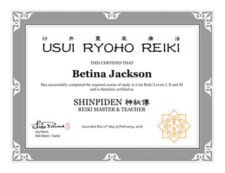 THIS CERTIFIES THAT
Betina Jackson
Has successfully completed the required course of study in Usui Reiki Levels I, II and III
and is therefore certified as
Awarded this 11th day of February, 2016
 