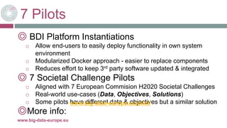 7 Pilots
◎ BDI Platform Instantiations
o Allow end-users to easily deploy functionality in own system
environment
o Modularized Docker approach - easier to replace components
o Reduces effort to keep 3rd party software updated & integrated
◎ 7 Societal Challenge Pilots
o Aligned with 7 European Commision H2020 Societal Challenges
o Real-world use-cases (Data, Objectives, Solutions)
o Some pilots have different data & objectives but a similar solution
◎More info:
22-mars-17www.big-data-europe.eu
www.big-data-europe.eu/pilot/
 