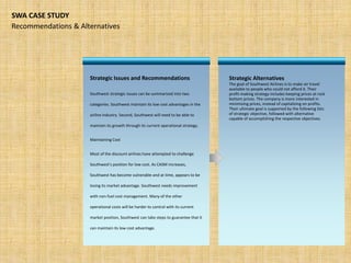 Strategic Alternatives
The goal of Southwest Airlines is to make air travel
available to people who could not afford it. Their
profit-making strategy includes keeping prices at rock
bottom prices. The company is more interested in
minimizing prices, instead of capitalizing on profits.
Their ultimate goal is supported by the following lists
of strategic objective, followed with alternative
capable of accomplishing the respective objectives.
Recommendations & Alternatives
SWA CASE STUDY
Strategic Issues and Recommendations
Southwest strategic issues can be summarized into two
categories. Southwest maintain its low cost advantages in the
airline industry. Second, Southwest will need to be able to
maintain its growth through its current operational strategy.
Maintaining Cost
Most of the discount airlines have attempted to challenge
Southwest’s position for low cost. As CASM increases,
Southwest has become vulnerable and at time, appears to be
losing its market advantage. Southwest needs improvement
with non-fuel cost management. Many of the other
operational costs will be harder to control with its current
market position, Southwest can take steps to guarantee that it
can maintain its low cost advantage.
 