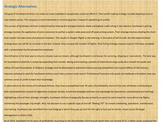 Strategic Alternatives
The goal of Southwest Airlines is to make air travel available to people who could not afford it. Their profit-making strategy includes keeping prices at
rock bottom prices. The company is more interested in minimizing prices, instead of capitalizing on profits.
The success of Southwest Airlines is determined by hosting the strongest balance sheet and highest credit rating in the industry. Southwest’s pricing
strategy involves the application of price resistance to perfect a system-wide peak and off-peak pricing system. Their strategy involves dividing the short-
haul market into executives and pleasure travelers. This results in cheaper flights in the evening. In the event of full aircraft, the fare-determination
strategy does not call for an increase in the fare. Instead, they increase the number of flights. Their hiring strategy involves a panel interview, complete
with a presentation by the prospective employee.
Diversification is the best way to ensure a steady revenue stream, although Southwest is not known for servicing, shipping or reservations. The best way
for Southwest to diversify is simply by expanding their market. Saving and investing a portion of retained earnings could also smooth the peaks and
valleys of travel fluctuations. A shakeout strategy must be developed to overcome intense pricing competition and cyclical effects of the industry.
Investors selected to work for Southwest Airlines must have a proven track record. Professional financiers only quote the textbook and seldom have any
common sense or profit to back their knowledge.
In observation to the history of Southwest Airlines, they have accomplished over 39 years of profitability. Some of the core attributes contributing to
their accomplishment consist of: legendary customer service, functional strategies and low cost advantage for (operations, maintenance and training).
Highlighting a few of their strategic strengths, Southwest Airlines strategically focuses primarily on point-to-point travel for more direct trip flights,
shortening the passenger trip length. Also, the decision to use a specific type of aircraft “Boeing 737” for simple scheduling, operations, maintenance
and training. Southwest also benefited from fuel hedging in which they pay up front for the right to buy fuel at certain, lower prices (Strategic
Management in Action 250).
As of 2014, Southwest hit 42 years of profitability. According to the shareholders 2014 annual report their net income of $1.1 billion easily surpassed the
 