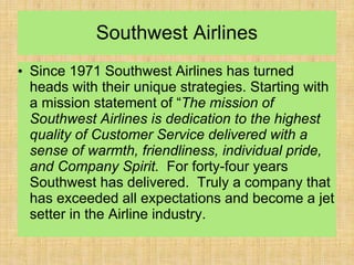 Southwest Airlines
• Since 1971 Southwest Airlines has turned
heads with their unique strategies. Starting with
a mission statement of “The mission of
Southwest Airlines is dedication to the highest
quality of Customer Service delivered with a
sense of warmth, friendliness, individual pride,
and Company Spirit. For forty-four years
Southwest has delivered. Truly a company that
has exceeded all expectations and become a jet
setter in the Airline industry.
 