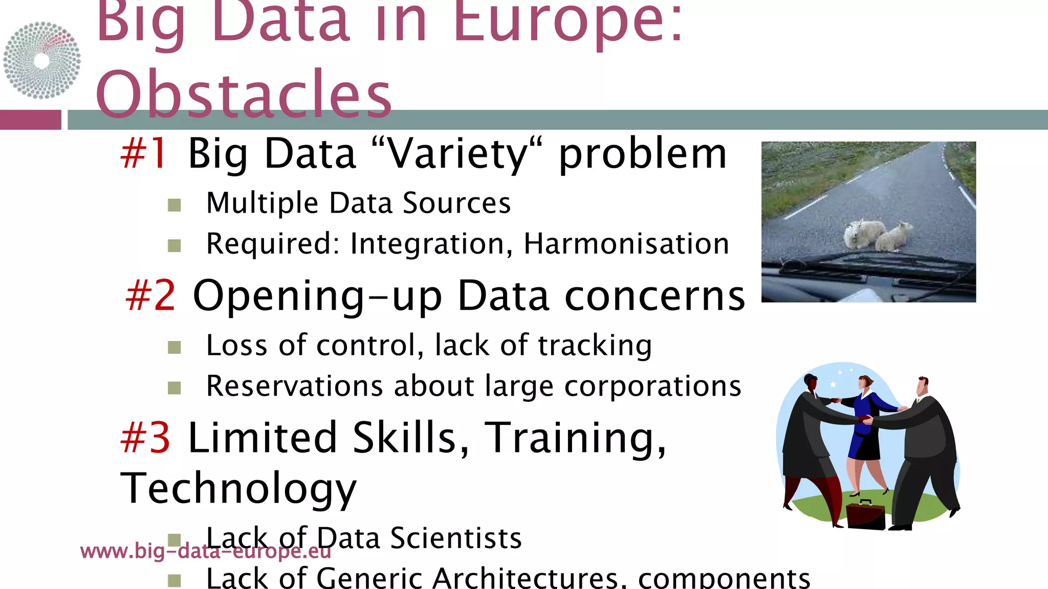 Big Data in Europe:
Obstacles
21-mai-15www.big-data-europe.eu
#1 Big Data “Variety“ problem
 Multiple Data Sources
 Required: Integration, Harmonisation
#2 Opening-up Data concerns
 Loss of control, lack of tracking
 Reservations about large corporations
#3 Limited Skills, Training,
Technology
 Lack of Data Scientists
 Lack of Generic Architectures, components
 