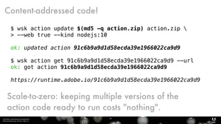 Serverless, introduction et perspectives 
Bertrand Delacretaz, API Dev Talks 2.0
18
$ wsk action update $(md5 -q action.zip) action.zip 
> --web true --kind nodejs:10
ok: updated action 91c6b9a9d1d58ecda39e1966022ca9d9
$ wsk action get 91c6b9a9d1d58ecda39e1966022ca9d9 --url
ok: got action 91c6b9a9d1d58ecda39e1966022ca9d9
https://runtime.adobe.io/91c6b9a9d1d58ecda39e1966022ca9d9
Content-addressed code!
Scale-to-zero: keeping multiple versions of the
action code ready to run costs "nothing".
 