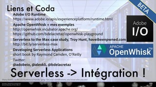 Serverless, introduction et perspectives 
Bertrand Delacretaz, API Dev Talks 2.0
Adobe I/O Runtime 
https://www.adobe.io/apis/experienceplatform/runtime.html
Apache OpenWhisk + mes exemples 
http://openwhisk.incubator.apache.org/ 
https://github.com/bdelacretaz/openwhisk-playground
Serverless to the Max:case study, Troy Hunt, haveibeenpwned.com 
http://bit.ly/serverless-max
Developing Serverless Applications 
short book by Raymond Camden, O'Reilly
Twitter: 
@adobeio, @alexkli, @bdelacretaz
Liens et Coda
Serverless -> Intégration !
TM
BETA
Many thanks to the I/O Runtime & Friends "gang" for your contributions, you know who you are!
 
