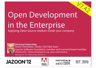 V7
                                                                     .42
Open Development
in the Enterprise
Applying Open Source wisdom inside your company



     Bertrand Delacrétaz
     Senior Developer, Adobe CQ5 R&D team
     Apache Software Foundation member and (current) board member
     @bdelacretaz - bdelacretaz@apache.org - grep.codeconsult.ch
     Submission ID: 173 - slides revision 2012-06-15
 