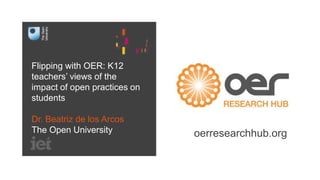 Flipping with OER: K12
teachers’ views of the
impact of open practices on
students
Dr. Beatriz de los Arcos
The Open University oerresearchhub.org
 