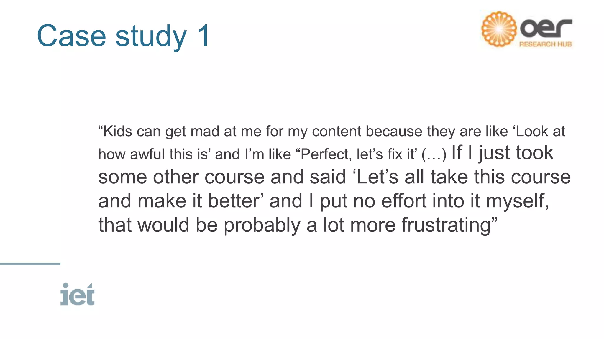 Case study 1
“Kids can get mad at me for my content because they are like ‘Look at
how awful this is’ and I’m like “Perfect, let’s fix it’ (…) If I just took
some other course and said ‘Let’s all take this course
and make it better’ and I put no effort into it myself,
that would be probably a lot more frustrating”
 