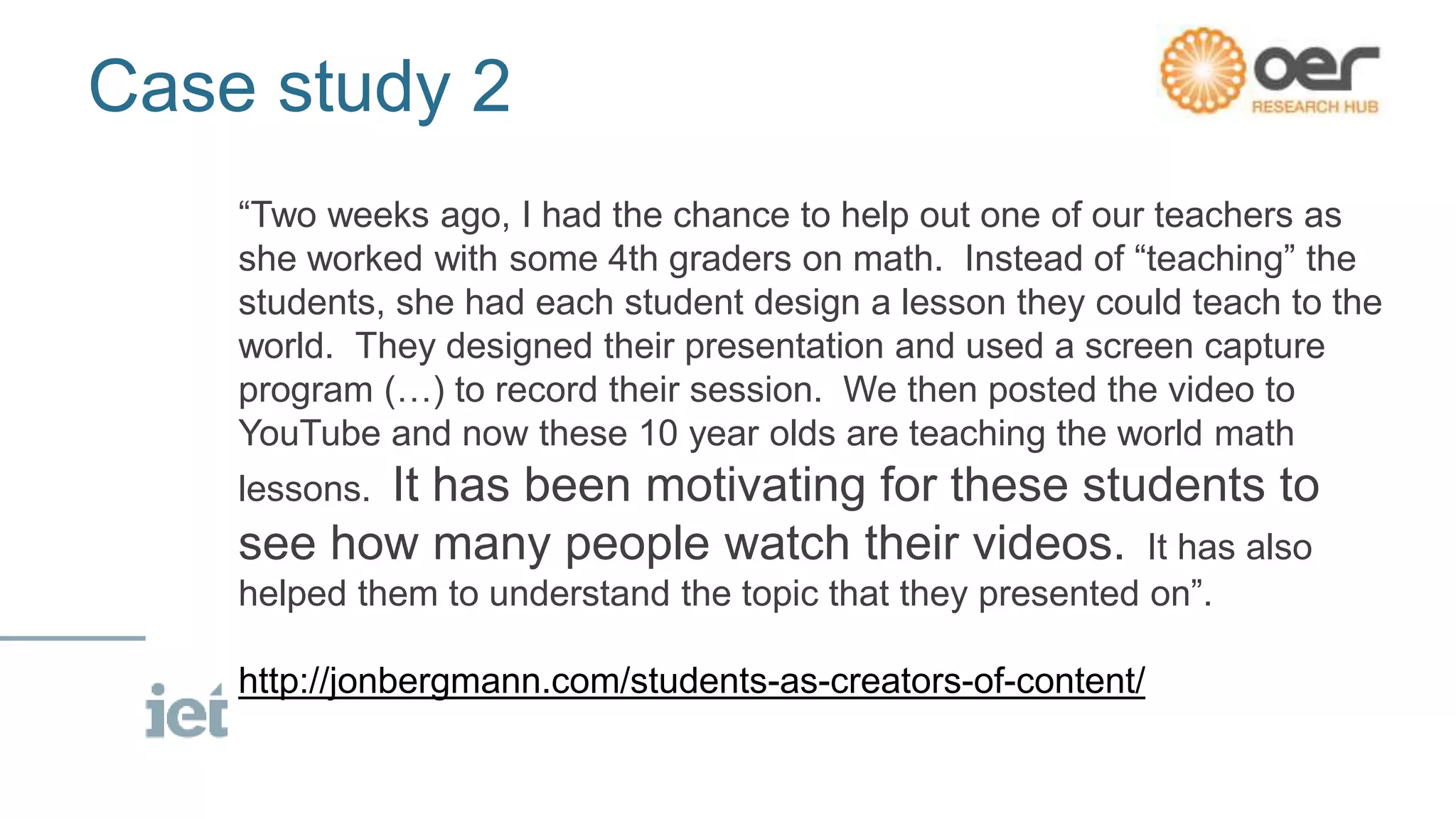Case study 2
“Two weeks ago, I had the chance to help out one of our teachers as
she worked with some 4th graders on math. Instead of “teaching” the
students, she had each student design a lesson they could teach to the
world. They designed their presentation and used a screen capture
program (…) to record their session. We then posted the video to
YouTube and now these 10 year olds are teaching the world math
lessons. It has been motivating for these students to
see how many people watch their videos. It has also
helped them to understand the topic that they presented on”.
http://jonbergmann.com/students-as-creators-of-content/
 