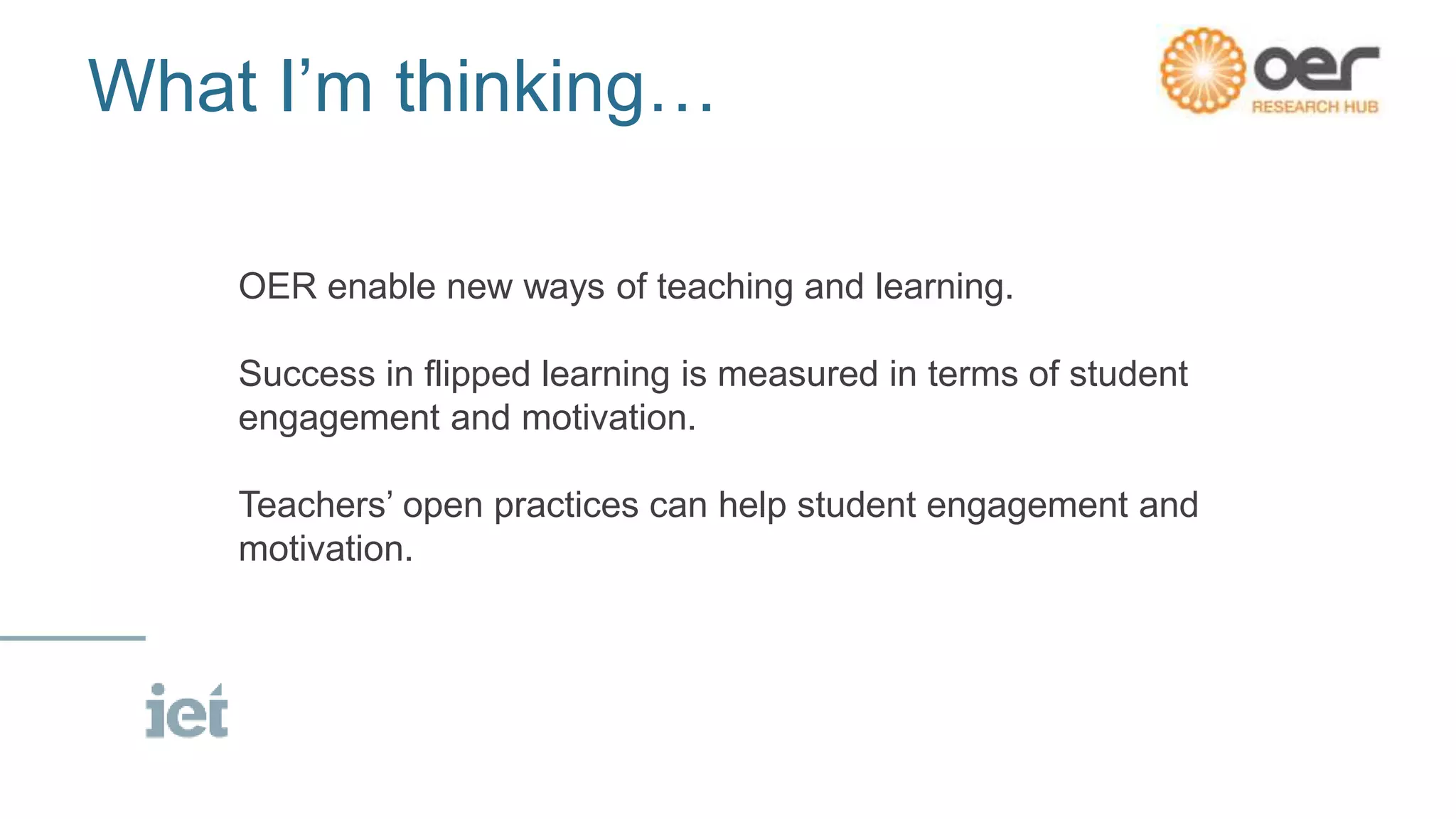 What I’m thinking…
OER enable new ways of teaching and learning.
Success in flipped learning is measured in terms of student
engagement and motivation.
Teachers’ open practices can help student engagement and
motivation.
 