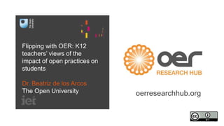 Flipping with OER: K12
teachers’ views of the
impact of open practices on
students
Dr. Beatriz de los Arcos
The Open University oerresearchhub.org
 