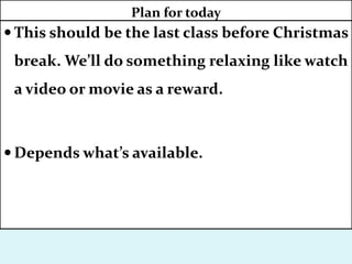  This should be the last class before Christmas
break. We’ll do something relaxing like watch
a video or movie as a reward.
 Depends what’s available.
Plan for today
 