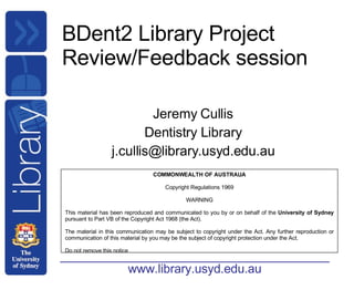 BDent2 Library Project Review/Feedback session Jeremy Cullis Dentistry Library [email_address] COMMONWEALTH OF AUSTRALIA Copyright Regulations 1969 WARNING This material has been reproduced and communicated to you by or on behalf of the  University of Sydney  pursuant to Part VB of the Copyright Act 1968 (the Act). The material in this communication may be subject to copyright under the Act. Any further reproduction or communication of this material by you may be the subject of copyright protection under the Act. Do not remove this notice 