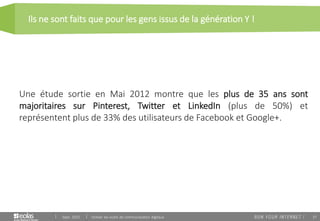 37
Ils ne sont faits que pour les gens issus de la génération Y !
Sept. 2015 Utiliser les outils de communication digitaux
Une étude sortie en Mai 2012 montre que les plus de 35 ans sont
majoritaires sur Pinterest, Twitter et LinkedIn (plus de 50%) et
représentent plus de 33% des utilisateurs de Facebook et Google+.
 