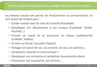 39
Ils sont seulement faits pour jouer, partager des photos et des vidéos !
Sept. 2015 Utiliser les outils de communication digitaux
Les réseaux sociaux ont permis de révolutionner la communication. Ils
sont autant de moyens pour :
 Garder contact avec les amis et la famille (Facebook)
 Développer son attachement à une marque (Facebook, Twitter,
YouTube…)
 Trouver un travail et se construire un réseau professionnel
(LinkedIn, Viadeo)
 Se tenir au fait de l'actualité (Twitter)
 Partager son point de vue, ses conseils, ses avis, ses opinions...
 Sociabiliser, travailler et communiquer !
 Développer son entreprise et sensibiliser de potentiels clients
 Promouvoir son association, ses services …
 