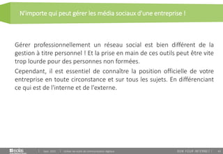 43
N'importe qui peut gérer les média sociaux d'une entreprise !
Sept. 2015 Utiliser les outils de communication digitaux
Gérer professionnellement un réseau social est bien différent de la
gestion à titre personnel ! Et la prise en main de ces outils peut être vite
trop lourde pour des personnes non formées.
Cependant, il est essentiel de connaître la position officielle de votre
entreprise en toute circonstance et sur tous les sujets. En différenciant
ce qui est de l'interne et de l'externe.
 