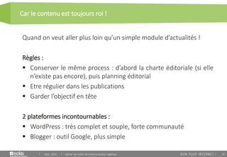 54
Car le contenu est toujours roi !
Sept. 2015 Utiliser les outils de communication digitaux
Quand on veut aller plus loin qu’un simple module d’actualités !
Règles :
 Conserver le même process : d’abord la charte éditoriale (si elle
n’existe pas encore), puis planning éditorial
 Etre régulier dans les publications
 Garder l’objectif en tête
2 plateformes incontournables :
 WordPress : très complet et souple, forte communauté
 Blogger : outil Google, plus simple
 