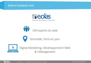 6
Eolas en quelques mots
Sept. 2015 Utiliser les outils de communication digitaux
140 experts du web
Grenoble, Paris et Lyon
Digital Marketing, Développement Web
& Hébergement
 