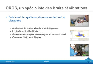 75
OROS, un spécialiste des bruits et vibrations
> Fabricant de systèmes de mesure de bruit et
vibrations
– Analyseurs de bruit et vibrations haut de gamme
– Logiciels applicatifs dédiés
– Services associés pour accompagner les mesures terrain
– Conçus et fabriqués à Meylan
September 2015 OROS
 