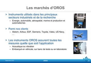 76
Les marchés d’OROS
> Instruments utilisés dans les principaux
secteurs industriels et de la recherche
– Energie, automobile, aérospatial, marine et production et
automatismes
> Parmi nos clients
– Alstom, Airbus, EDF, Siemens, Toyota, Valeo, US Navy,
…
> Les instruments OROS assurent toutes les
mesures quelle que soit l’application
– Acoustique ou vibration
– Embarqué en véhicule, sur banc de tests ou en laboratoire
September 2015 OROS
 