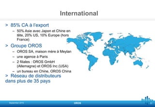 77
International
> 85% CA à l’export
– 50% Asie avec Japon et Chine en
tête, 20% US, 10% Europe (hors
France)
> Groupe OROS
– OROS SA, maison mère à Meylan
– une agence à Paris
– 2 filiales : OROS GmbH
(Allemagne) et OROS Inc (USA)
– un bureau en Chine, OROS China
> Réseau de distributeurs
dans plus de 35 pays
September 2015 OROS
 