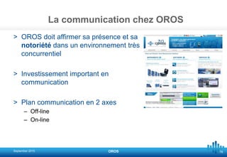 78
La communication chez OROS
> OROS doit affirmer sa présence et sa
notoriété dans un environnement très
concurrentiel
> Investissement important en
communication
> Plan communication en 2 axes
– Off-line
– On-line
September 2015 OROS
 